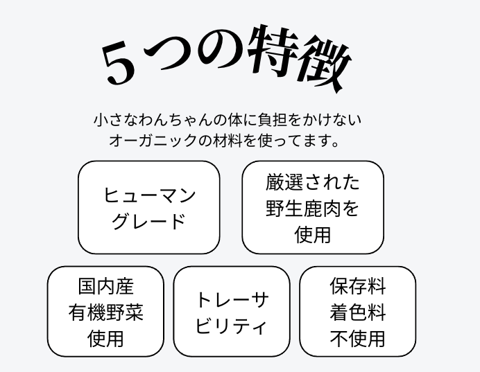 鹿の恵み５つの特徴　小さなワンちゃんの体に負担をかけないオーガニックの材料を使っています。　ヒューマングレード　厳選された野生鹿肉を使用　国内産有機野菜使用　トレーサビリティ　保存料着色料不使用　ノンオイルコーティング！